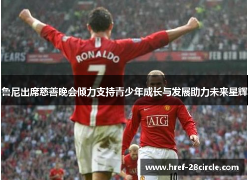 鲁尼出席慈善晚会倾力支持青少年成长与发展助力未来星辉