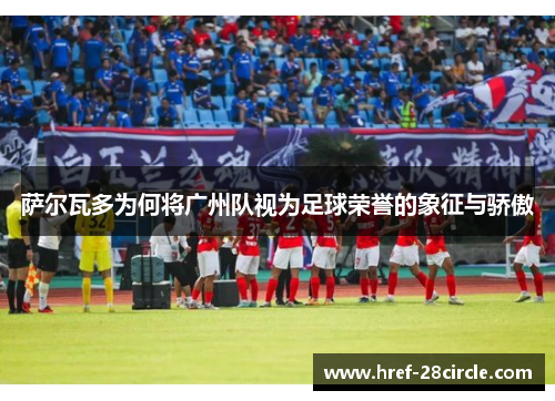 萨尔瓦多为何将广州队视为足球荣誉的象征与骄傲