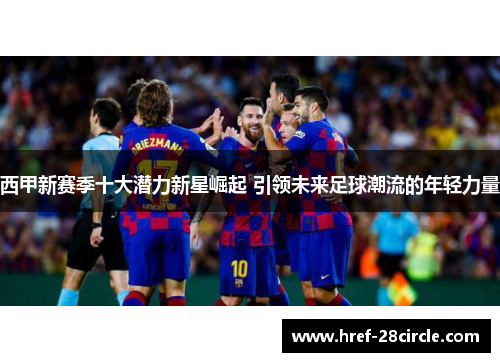 西甲新赛季十大潜力新星崛起 引领未来足球潮流的年轻力量