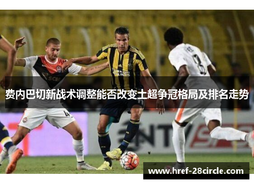 费内巴切新战术调整能否改变土超争冠格局及排名走势 费内巴切新战术调整能否改变土超争冠格局及排名走势