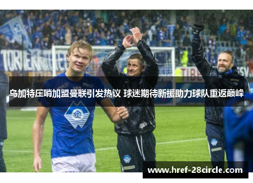 乌加特压哨加盟曼联引发热议 球迷期待新援助力球队重返巅峰 乌加特压哨加盟曼联引发热议 球迷期待新援助力球队重返巅峰