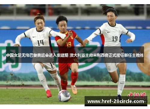 中国女足无缘巴黎奥运会进入重建期 澳大利亚主帅米利西奇正式接任新任主教练