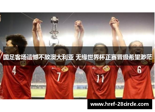 国足客场遗憾不敌澳大利亚 无缘世界杯正赛晋级希望渺茫