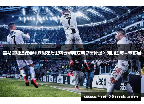 皇马密切追踪意甲顶级左后卫转会动向或成夏窗补强关键拼图与未来布局