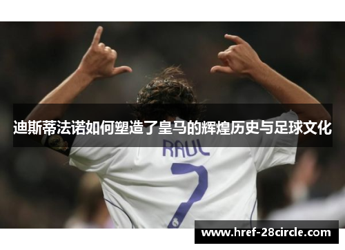 迪斯蒂法诺如何塑造了皇马的辉煌历史与足球文化