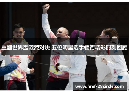 重剑世界盃激烈对决 五位明星选手领衔精彩时刻回顾