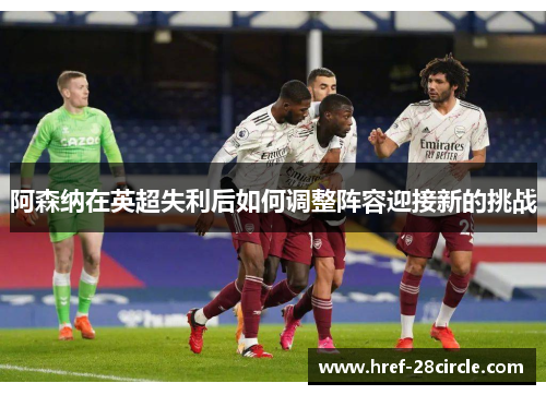 阿森纳在英超失利后如何调整阵容迎接新的挑战