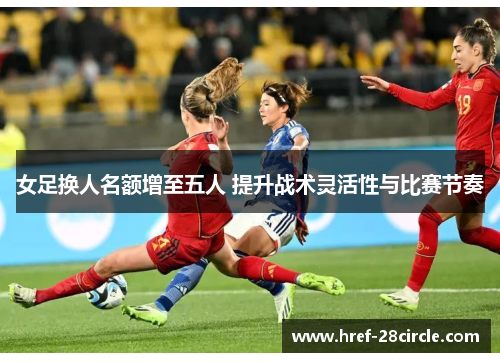 女足换人名额增至五人 提升战术灵活性与比赛节奏